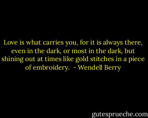 Love is what carries you, for it is always there, even in the dark, or most in the dark, but shining out at times like gold stitches in a piece of embroidery.  - Wendell Berry