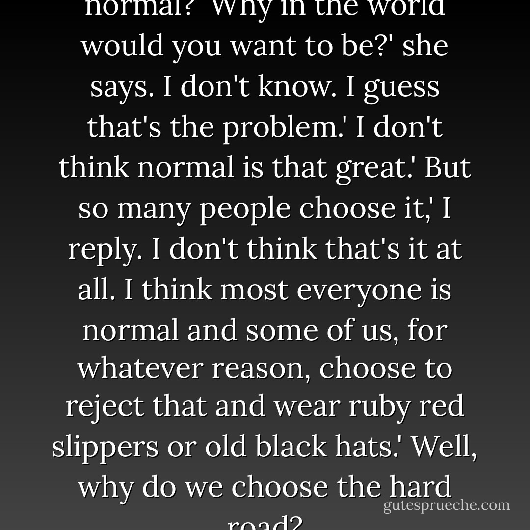 What do you think it is to be normal?'<br />Why in the world would you want to be?' she says.<br />I don't know. I guess that's the problem.'<br />I don't think normal is that great.'<br />But so many people choose it,' I reply.<br />I don't think that's it at all. I think most everyone is normal and some of us, for whatever reason, choose to reject that and wear ruby red slippers or old black hats.'<br />Well, why do we choose the hard road? - Patrick Jones