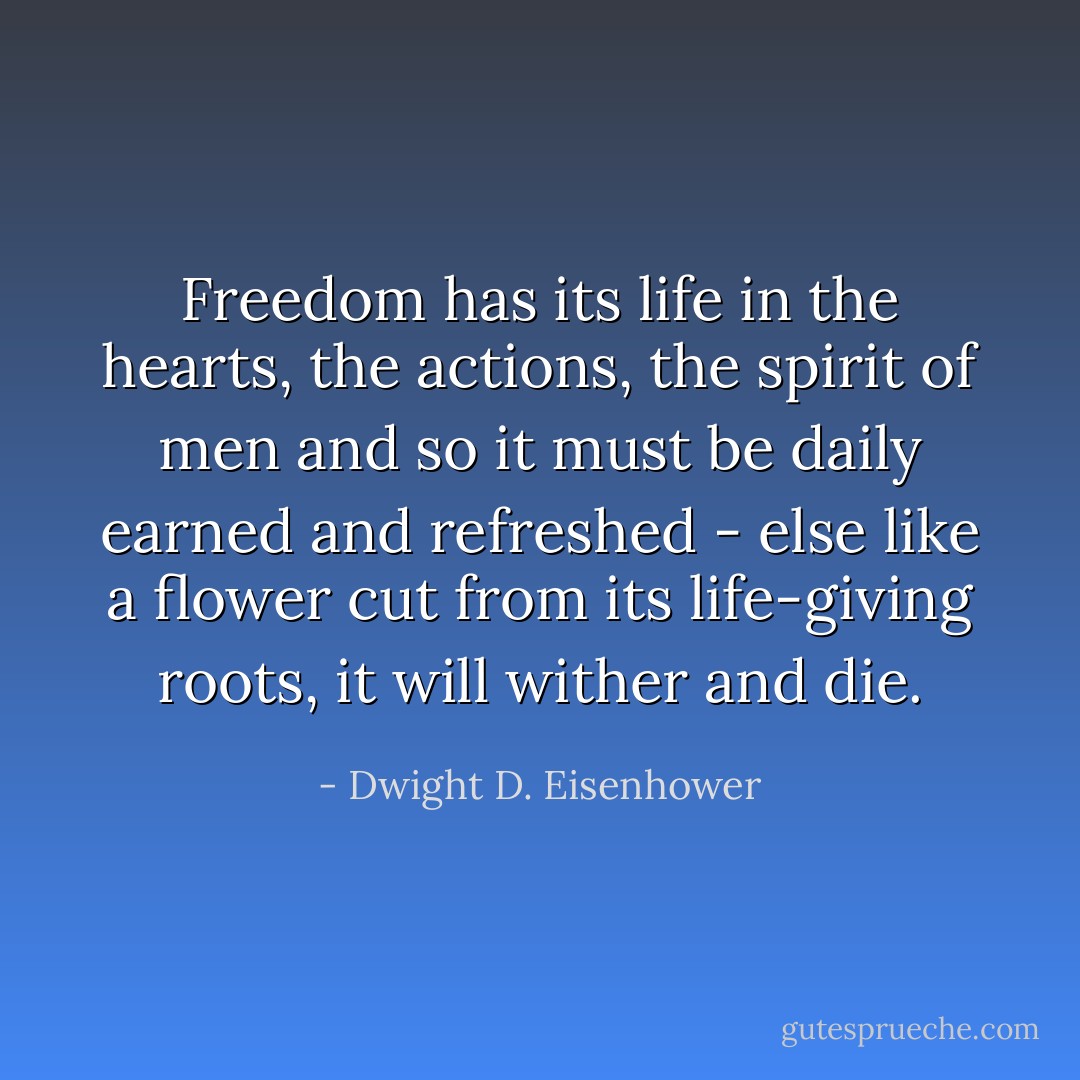 Freedom has its life in the hearts, the actions, the spirit of men and so it must be daily earned and refreshed - else like a flower cut from its life-giving roots, it will wither and die. - Dwight D. Eisenhower