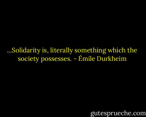 ...Solidarity is, literally something which the society possesses. - Émile Durkheim