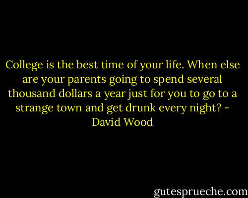 College is the best time of your life. When else are your parents going to spend several thousand dollars a year just for you to go to a strange town and get drunk every night? - David Wood