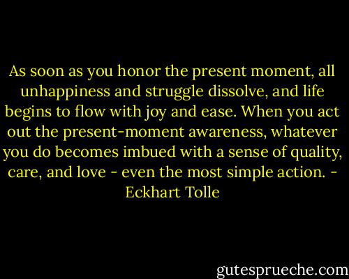 As soon as you honor the present moment, all unhappiness and struggle dissolve, and life begins to flow with joy and ease. When you act out the present-moment awareness, whatever you do becomes imbued with a sense of quality, care, and love - even the most simple action. - Eckhart Tolle