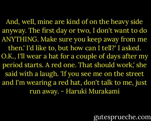 And, well, mine are kind of on the heavy side anyway. The first day or two, I don't want to do ANYTHING. Make sure you keep away from me then.'<br />I'd like to, but how can I tell?' I asked.<br />O.K., I'll wear a hat for a couple of days after my period starts. A red one. That should work,' she said with a laugh. 'If you see me on the street and I'm wearing a red hat, don't talk to me, just run away. - Haruki Murakami