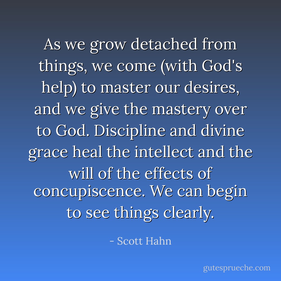 As we grow detached from things, we come (with God's help) to master our desires, and we give the mastery over to God. Discipline and divine grace heal the intellect and the will of the effects of concupiscence. We can begin to see things clearly. - Scott Hahn