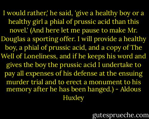 I would rather,' he said, 'give a healthy boy or a healthy girl a phial of prussic acid than this novel.' (And here let me pause to make Mr. Douglas a sporting offer. I will provide a healthy boy, a phial of prussic acid, and a copy of The Well of Loneliness, and if he keeps his word and gives the boy the prussic acid I undertake to pay all expenses of his defense at the ensuing murder trial and to erect a monument to his memory after he has been hanged.) - Aldous Huxley
