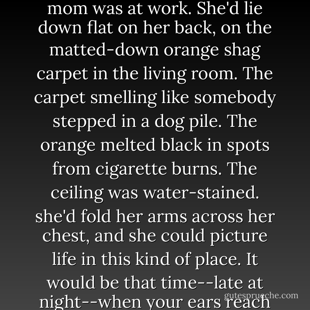The whole island was exactly what a kid growing up in some trailer park--say some dump like Tecumseh Lake, Georgia--would dream about. This kid would turn out all the lights in the trailer while her mom was at work. She'd lie down flat on her back, on the matted-down orange shag carpet in the living room. The carpet smelling like somebody stepped in a dog pile. The orange melted black in spots from cigarette burns. The ceiling was water-stained. she'd fold her arms across her chest, and she could picture life in this kind of place. It would be that time--late at night--when your ears reach out for any sound. When you can see more with your eyes closed than open. The fish skeleton. From the first time she held a crayon, that's what she'd draw. - Chuck Palahniuk
