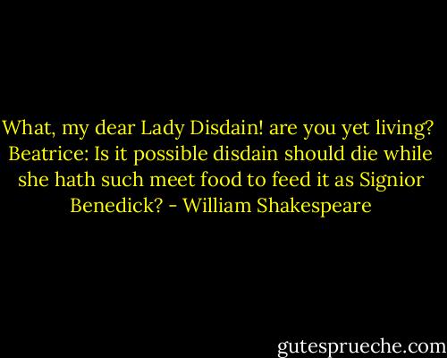 What, my dear Lady Disdain! are you yet living?<br /><br />Beatrice: Is it possible disdain should die while she hath<br />such meet food to feed it as Signior Benedick? - William Shakespeare
