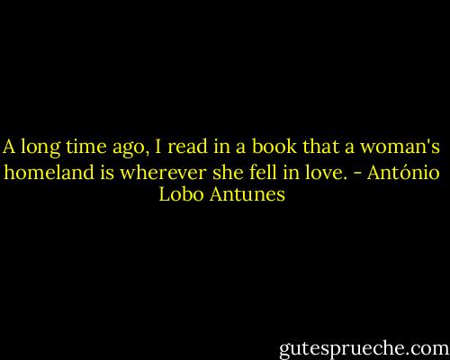 A long time ago, I read in a book that a woman's homeland is wherever she fell in love. - António Lobo Antunes