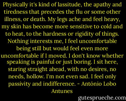 Physically it's kind of lassitude, the apathy and tiredness that precedes the flu or some other illness, or death. My legs ache and feel heavy, my skin has become more sensitive to cold and to heat, to the hardness or rigidity of things. Nothing interests me, I feel uncomfortable being still but would feel even more uncomfortable if I moved. I don't know whether speaking is painful or just boring. I sit here, staring straight ahead, with no desires, no needs, hollow. I'm not even sad. I feel only passivity and indifference. - António Lobo Antunes