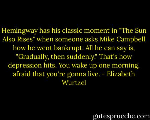 Hemingway has his classic moment in "The Sun Also Rises" when someone asks Mike Campbell how he went bankrupt. All he can say is, "Gradually, then suddenly." That's how depression hits. You wake up one morning, afraid that you're gonna live. - Elizabeth Wurtzel