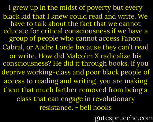 I grew up in the midst of poverty but every black kid that I knew could read and write. We have to talk about the fact that we cannot educate for critical consciousness if we have a group of people who cannot access Fanon, Cabral, or Audre Lorde because they can’t read or write. How did Malcolm X radicalize his consciousness? He did it through books. If you deprive working-class and poor black people of access to reading and writing, you are making them that much farther removed from being a class that can engage in revolutionary resistance. - bell hooks