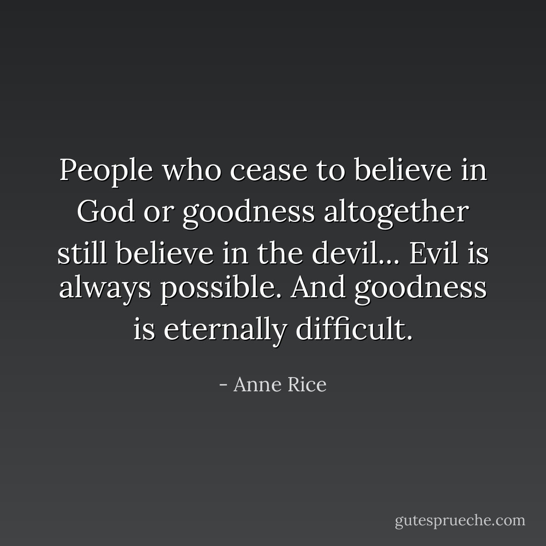 People who cease to believe in God or goodness altogether still believe in the devil... Evil is always possible. And goodness is eternally difficult. - Anne Rice