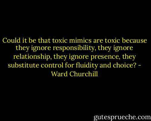 Could it be that toxic mimics are toxic because they ignore responsibility, they ignore relationship, they ignore presence, they substitute control for fluidity and choice? - Ward Churchill