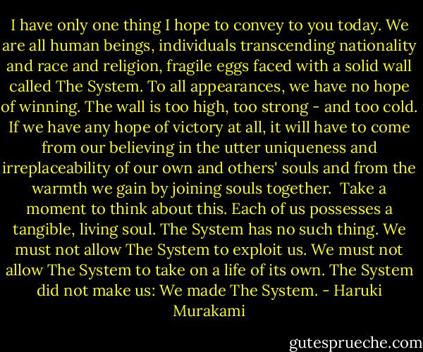 I have only one thing I hope to convey to you today. We are all human beings, individuals transcending nationality and race and religion, fragile eggs faced with a solid wall called The System. To all appearances, we have no hope of winning. The wall is too high, too strong - and too cold. If we have any hope of victory at all, it will have to come from our believing in the utter uniqueness and irreplaceability of our own and others' souls and from the warmth we gain by joining souls together.<br /><br />Take a moment to think about this. Each of us possesses a tangible, living soul. The System has no such thing. We must not allow The System to exploit us. We must not allow The System to take on a life of its own. The System did not make us: We made The System. - Haruki Murakami