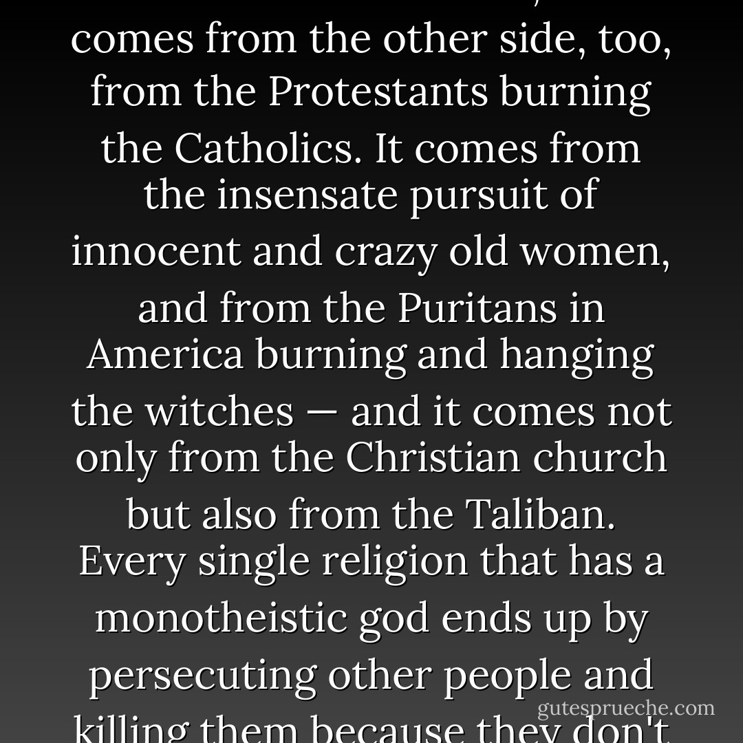 It comes from history. It comes from the record of the Inquisition, persecuting heretics and torturing Jews and all that sort of stuff; and it comes from the other side, too, from the Protestants burning the Catholics. It comes from the insensate pursuit of innocent and crazy old women, and from the Puritans in America burning and hanging the witches — and it comes not only from the Christian church but also from the Taliban. Every single religion that has a monotheistic god ends up by persecuting other people and killing them because they don't accept him. Wherever you look in history, you find that. It’s still going on. - Philip Pullman