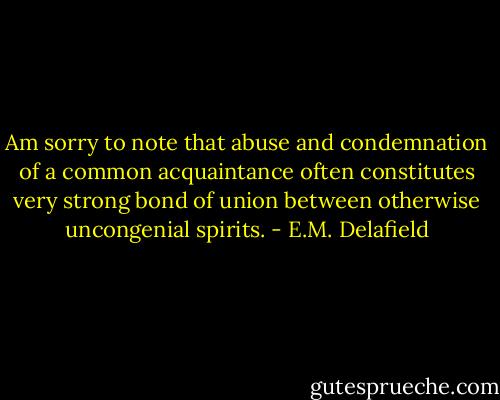 Am sorry to note that abuse and condemnation of a common acquaintance often constitutes very strong bond of union between otherwise uncongenial spirits. - E.M. Delafield
