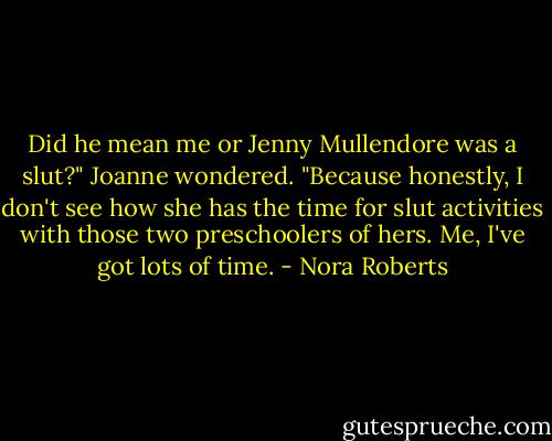 Did he mean me or Jenny Mullendore was a slut?" Joanne wondered. "Because honestly, I don't see how she has the time for slut activities with those two preschoolers of hers. Me, I've got lots of time. - Nora Roberts