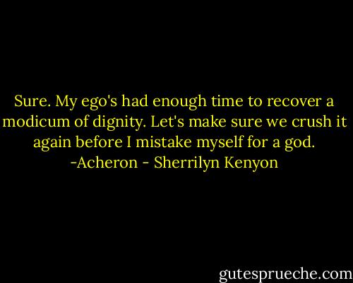 Sure. My ego's had enough time to recover a modicum of dignity. Let's make sure we crush it again before I mistake myself for a god. -Acheron - Sherrilyn Kenyon