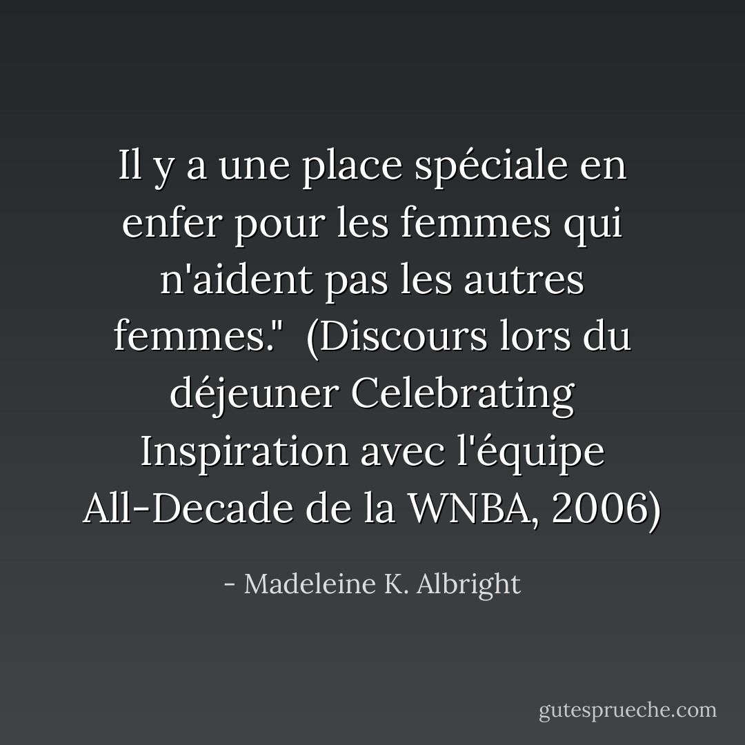 Il y a une place spéciale en enfer pour les femmes qui n'aident pas les autres femmes."<br /><br />(Discours lors du déjeuner <i>Celebrating Inspiration</i> avec l'équipe All-Decade de la WNBA, 2006) - Madeleine K. Albright