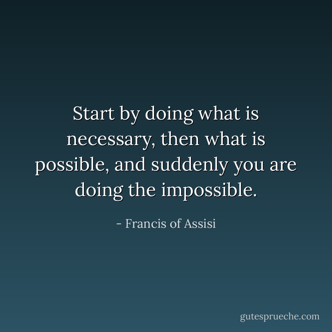 Start by doing what is necessary, then what is possible, and suddenly you are doing the impossible. - Francis of Assisi