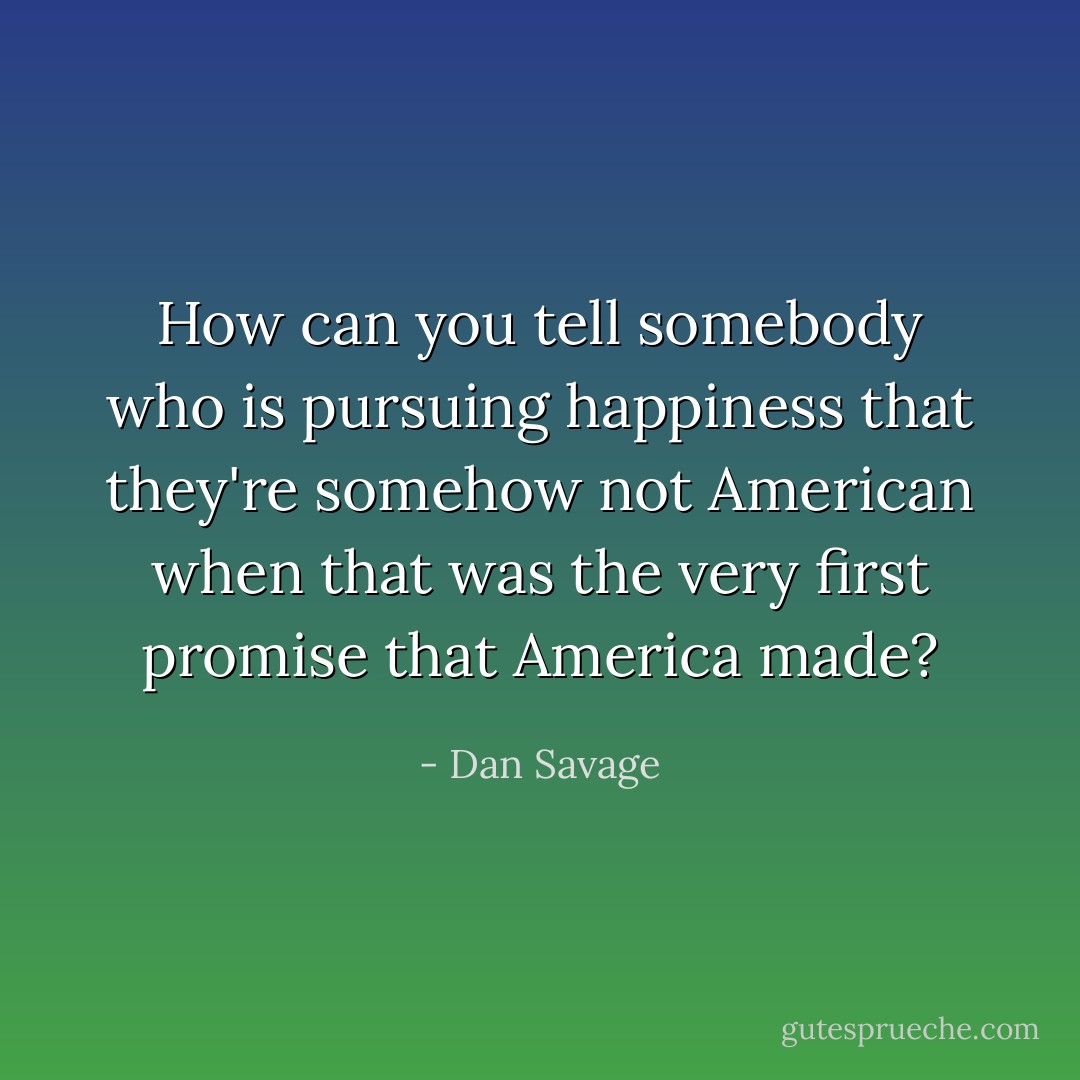 How can you tell somebody who is pursuing happiness that they're somehow not American when that was the very first promise that America made? - Dan Savage