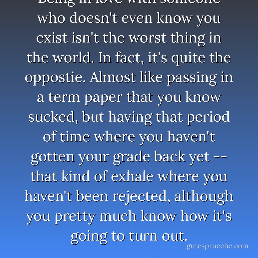 Being in love with someone who doesn't even know you exist isn't the worst thing in the world. In fact, it's quite the oppostie. Almost like passing in a term paper that you know sucked, but having that period of time where you haven't gotten your grade back yet -- that kind of exhale where you haven't been rejected, although you pretty much know how it's going to turn out. - Tonya Hurley