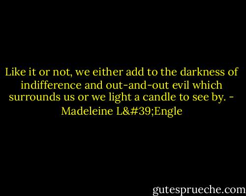 Like it or not, we either add to the darkness of indifference and out-and-out evil which surrounds us or we light a candle to see by. - Madeleine L'Engle