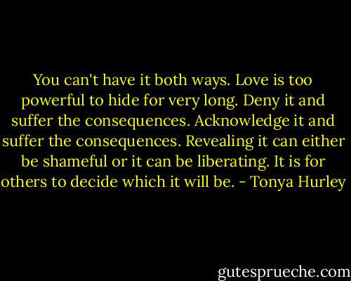 You can't have it both ways. Love is too powerful to hide for very long. Deny it and suffer the consequences. Acknowledge it and suffer the consequences. Revealing it can either be shameful or it can be liberating. It is for others to decide which it will be. - Tonya Hurley