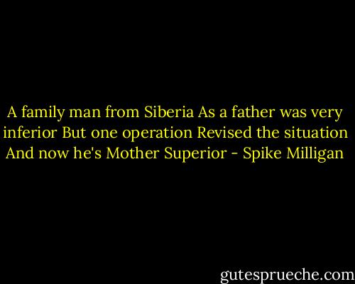 A family man from Siberia<br />As a father was very inferior<br />But one operation<br />Revised the situation<br />And now he's Mother Superior - Spike Milligan