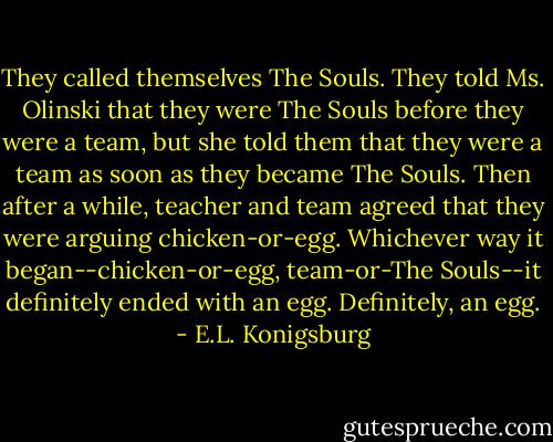 They called themselves The Souls. They told Ms. Olinski that they were The Souls before they were a team, but she told them that they were a team as soon as they became The Souls. Then after a while, teacher and team agreed that they were arguing chicken-or-egg. Whichever way it began--chicken-or-egg, team-or-The Souls--it definitely ended with an egg. Definitely, an egg. - E.L. Konigsburg