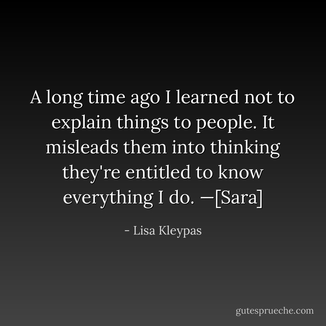 A long time ago I learned not to explain things to people. It misleads them into thinking they're entitled to know everything I do. —<i>[Sara]</i> - Lisa Kleypas