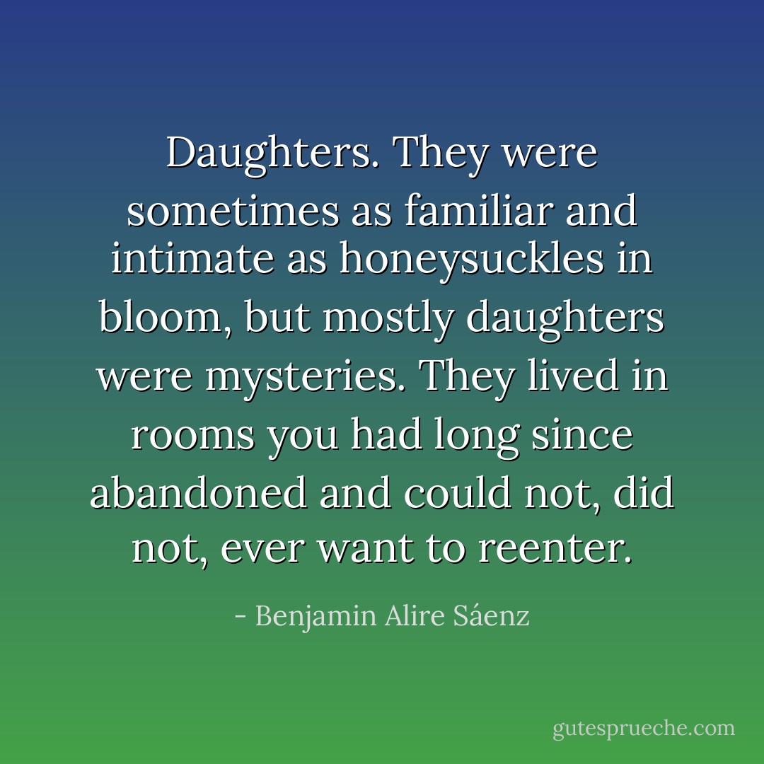 Daughters. They were sometimes as familiar and intimate as honeysuckles in bloom, but mostly daughters were mysteries. They lived in rooms you had long since abandoned and could not, did not, ever want to reenter. - Benjamin Alire Sáenz
