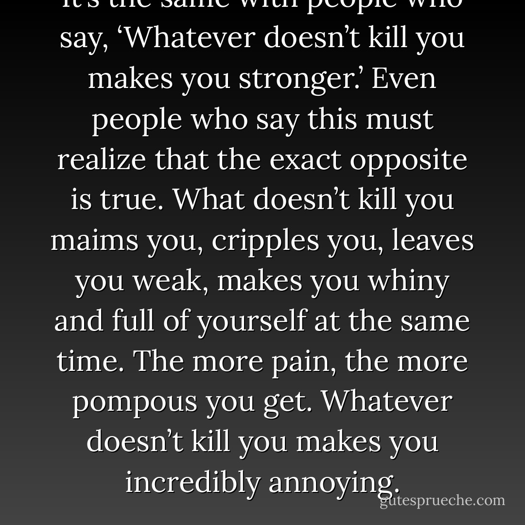 It’s the same with people who say, ‘Whatever doesn’t kill you makes you stronger.’ Even people who say this must realize that the exact opposite is true. What doesn’t kill you maims you, cripples you, leaves you weak, makes you whiny and full of yourself at the same time. The more pain, the more pompous you get. Whatever doesn’t kill you makes you incredibly annoying. - Rob Sheffield