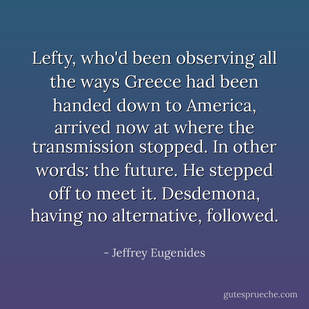 Lefty, who'd been observing all the ways Greece had been handed down to America, arrived now at where the transmission stopped. In other words: the future. He stepped off to meet it. Desdemona, having no alternative, followed.  - Jeffrey Eugenides