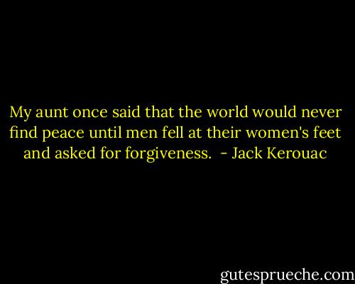 My aunt once said that the world would never find peace until men fell at their women's feet and asked for forgiveness.  - Jack Kerouac