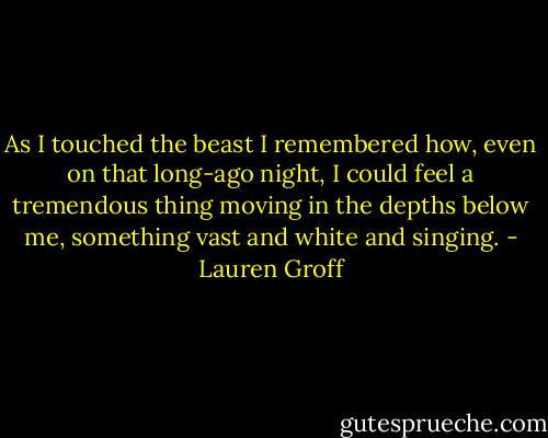 As I touched the beast I remembered how, even on that long-ago night, I could feel a tremendous thing moving in the depths below me, something vast and white and singing. - Lauren Groff