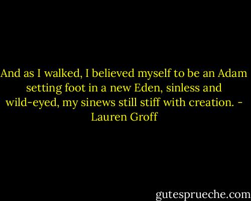 And as I walked, I believed myself to be an Adam setting foot in a new Eden, sinless and wild-eyed, my sinews still stiff with creation. - Lauren Groff
