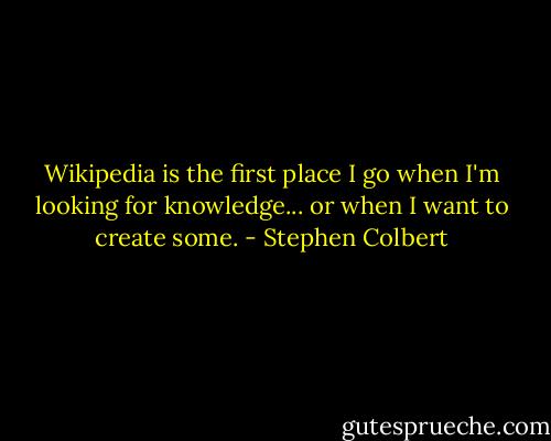 Wikipedia is the first place I go when I'm looking for knowledge... or when I want to create some. - Stephen Colbert