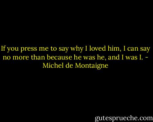If you press me to say why I loved him, I can say no more than because he was he, and I was I. - Michel de Montaigne