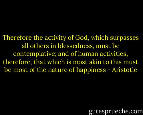 Therefore the activity of God, which surpasses all others in blessedness, must be contemplative; and of human activities, therefore, that which is most akin to this must be most of the nature of happiness - Aristotle