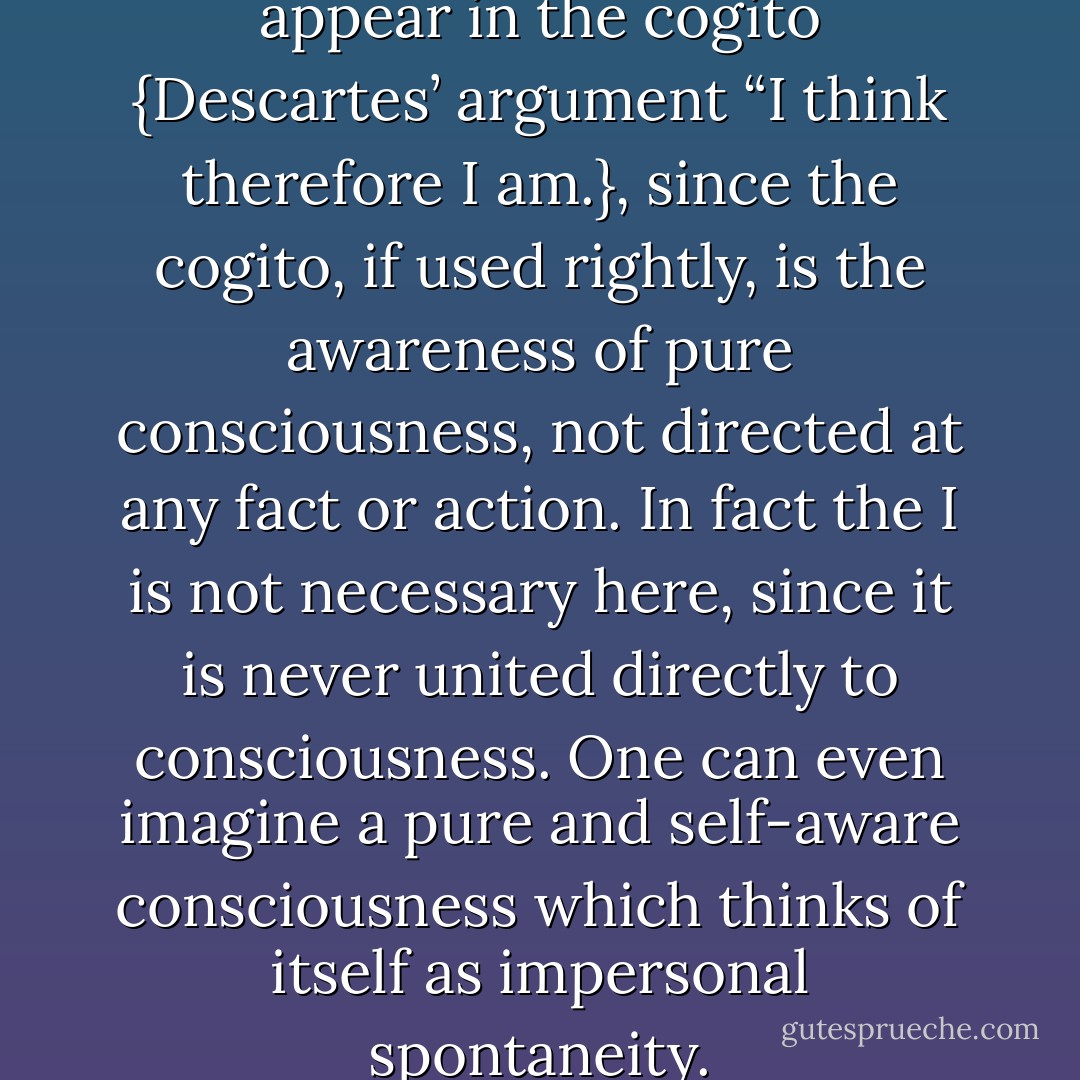 One can ask why the I has to appear in the cogito {Descartes’ argument “I think therefore I am.}, since the cogito, if used rightly, is the awareness of pure consciousness, not directed at any fact or action. In fact the I is not necessary here, since it is never united directly to consciousness. One can even imagine a pure and self-aware consciousness which thinks of itself as impersonal spontaneity. - Jean-Paul Sartre