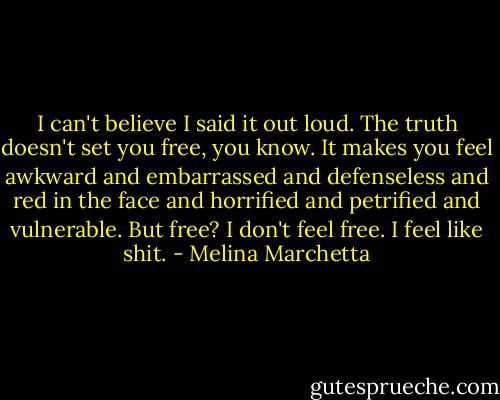 I can't believe I said it out loud. The truth doesn't set you free, you know. It makes you feel awkward and embarrassed and defenseless and red in the face and horrified and petrified and vulnerable. But free? I don't feel free. I feel like shit. - Melina Marchetta