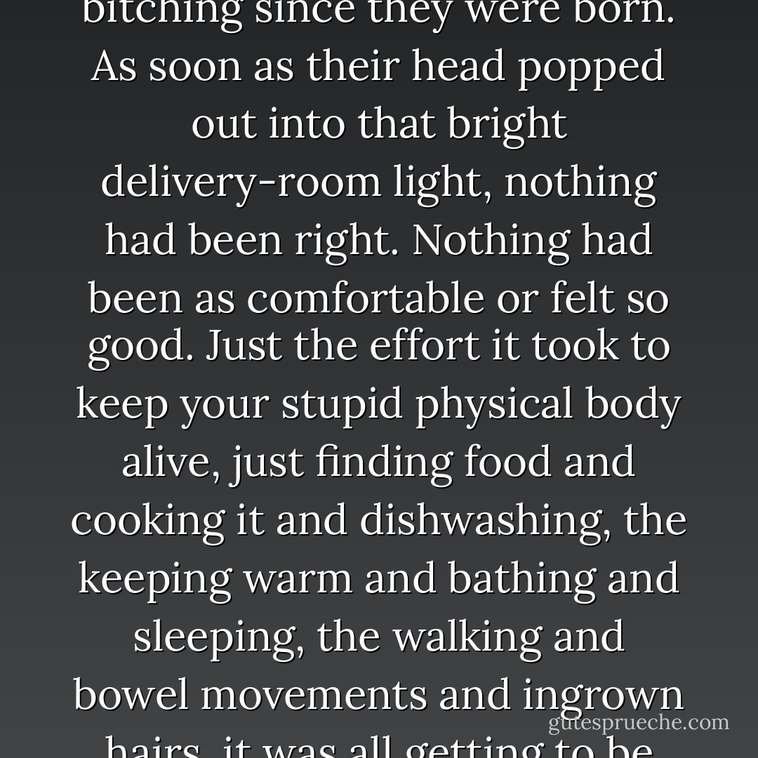 Most people would never admit it, but they'd been bitching since they were born. As soon as their head popped out into that bright delivery-room light, nothing had been right. Nothing had been as comfortable or felt so good. Just the effort it took to keep your stupid physical body alive, just finding food and cooking it and dishwashing, the keeping warm and bathing and sleeping, the walking and bowel movements and ingrown hairs, it was all getting to be too much work. - Chuck Palahniuk