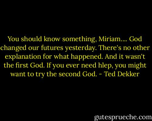 You should know something, Miriam.... God changed our futures yesterday. There's no other explanation for what happened. And it wasn't the first God. If you ever need hlep, you might want to try the second God. - Ted Dekker