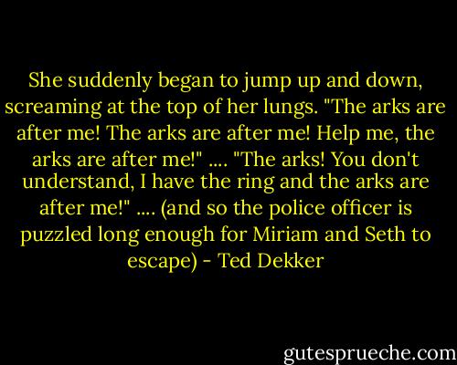 She suddenly began to jump up and down, screaming at the top of her lungs. "The arks are after me! The arks are after me! Help me, the arks are after me!"<br />....<br />"The arks! You don't understand, I have the ring and the arks are after me!"<br />....<br />(and so the police officer is puzzled long enough for Miriam and Seth to escape) - Ted Dekker