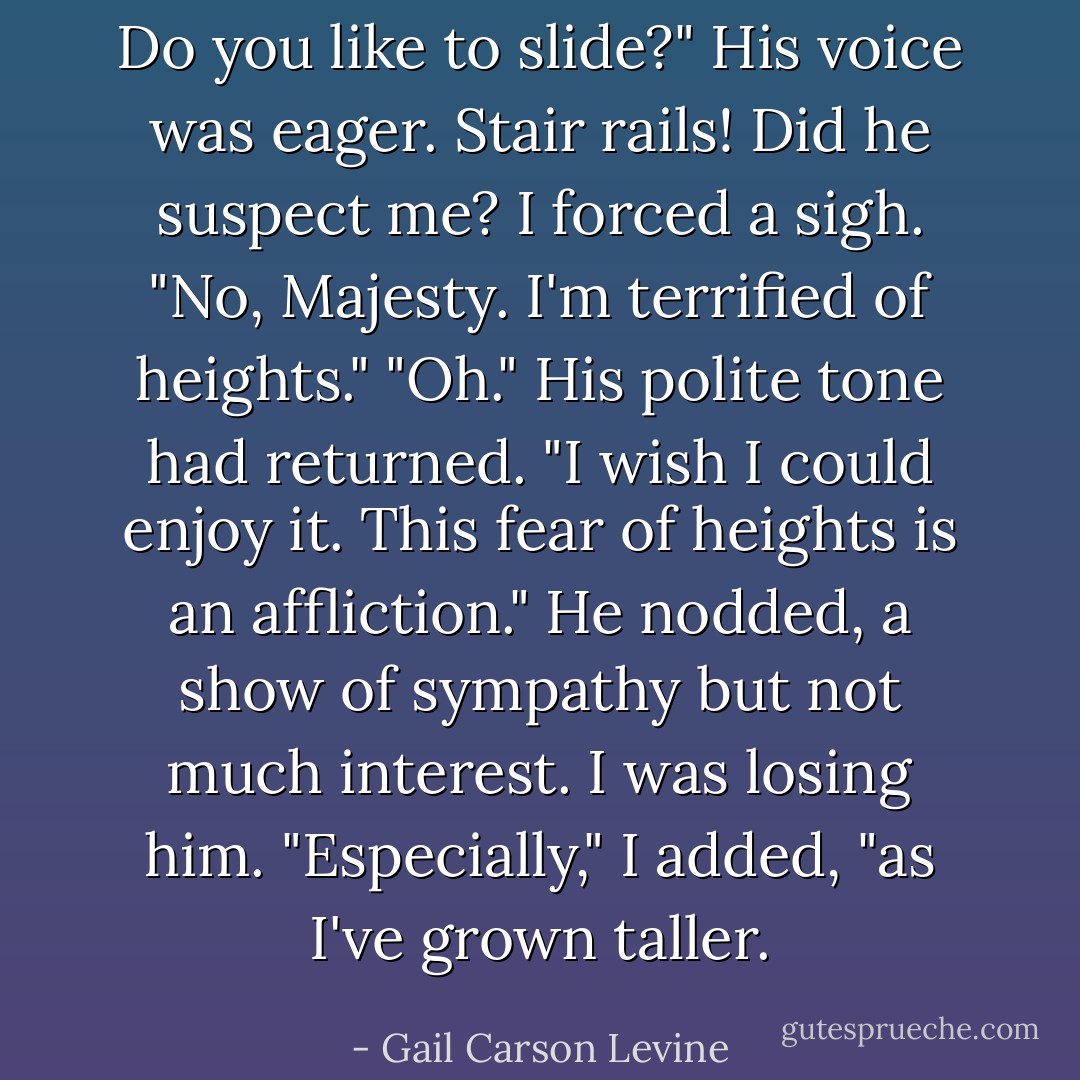 Do you like to slide?" His voice was eager.<br />Stair rails! Did he suspect me? I forced a sigh. "No, Majesty. I'm terrified of heights."<br />"Oh." His polite tone had returned.<br />"I wish I could enjoy it. This fear of heights is an affliction."<br />He nodded, a show of sympathy but not much interest. I was losing him.<br />"Especially," I added, "as I've grown taller. - Gail Carson Levine