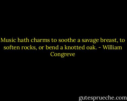 Music hath charms to soothe a savage breast, to soften rocks, or bend a knotted oak. - William Congreve