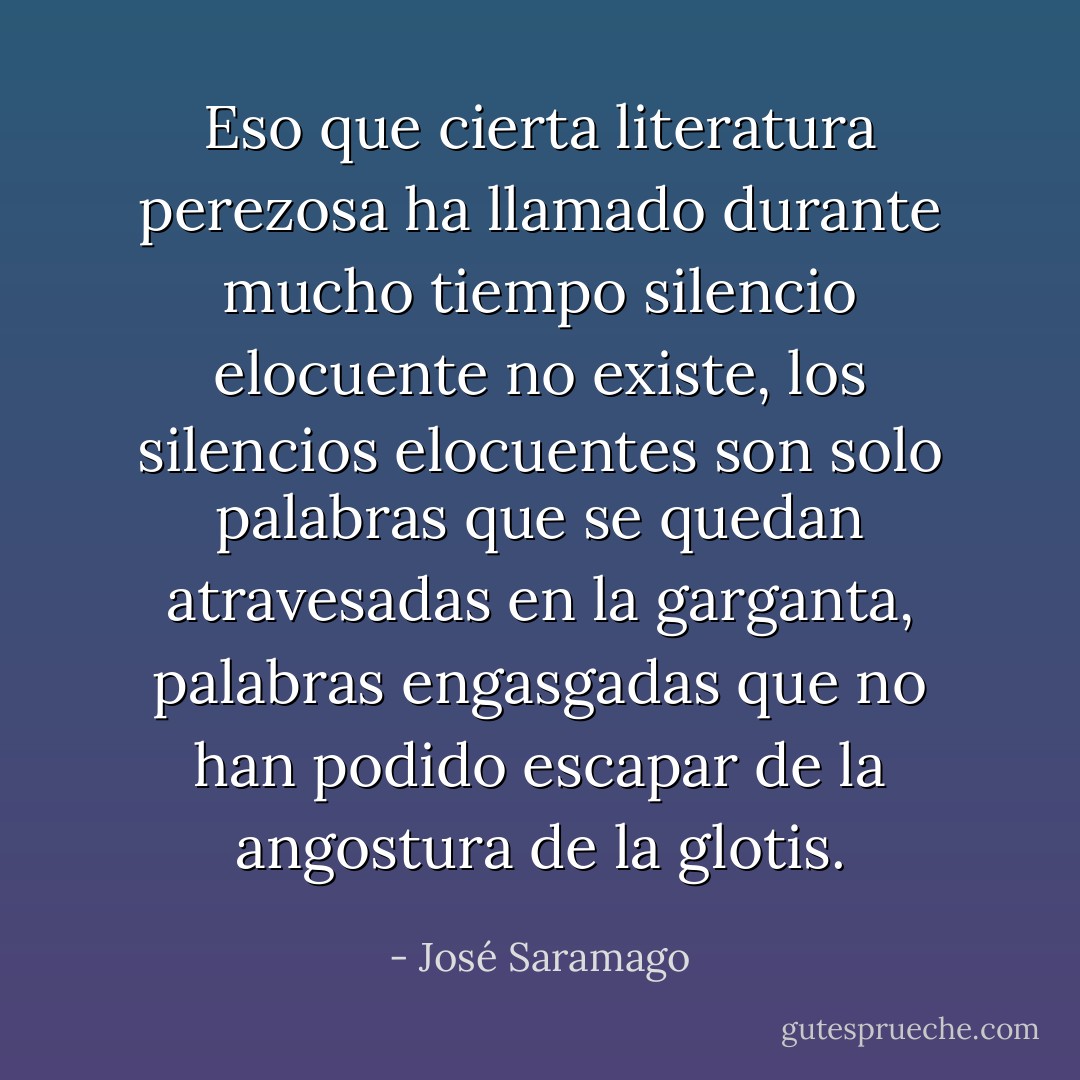 Eso que cierta literatura perezosa ha llamado durante mucho tiempo silencio elocuente no existe, los silencios elocuentes son solo palabras que se quedan atravesadas en la garganta, palabras engasgadas que no han podido escapar de la angostura de la glotis. - José Saramago