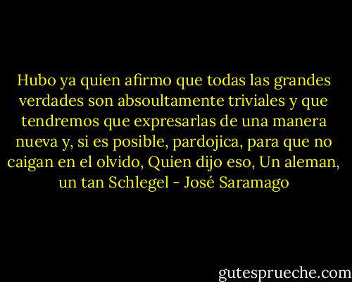 Hubo ya quien afirmo que todas las grandes verdades son absoultamente triviales y que tendremos que expresarlas de una manera nueva y, si es posible, pardojica, para que no caigan en el olvido, Quien dijo eso, Un aleman, un tan Schlegel - José Saramago