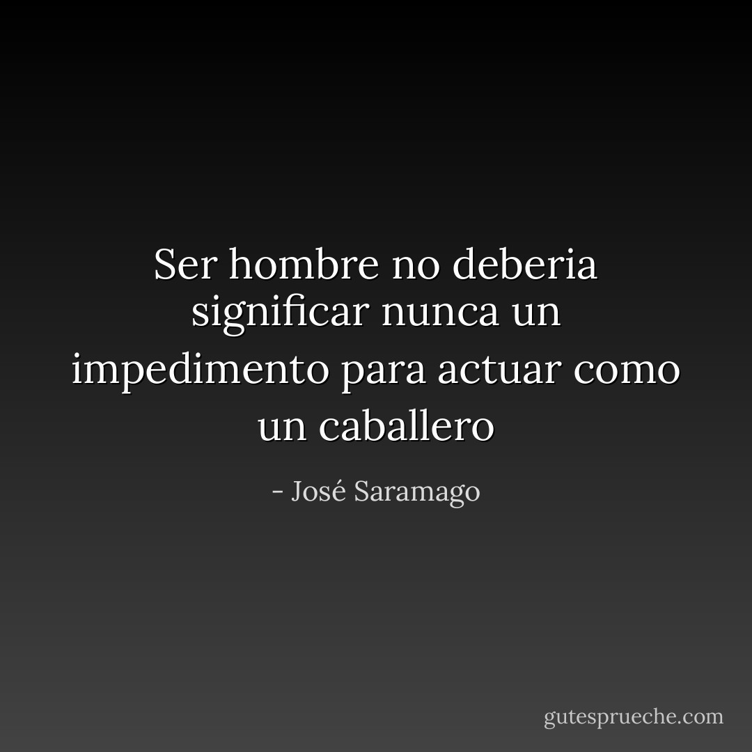 Ser hombre no deberia significar nunca un impedimento para actuar como un caballero - José Saramago